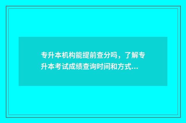 专升本机构能提前查分吗,了解专升本考试成绩查询时间和方式 专升本机构能提前退费吗