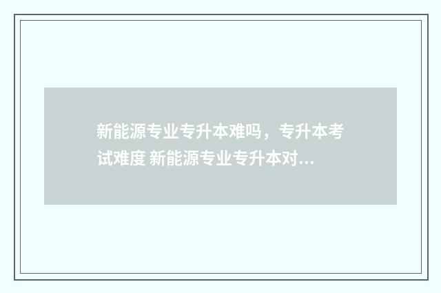 新能源专业专升本难吗，专升本考试难度 新能源专业专升本对口专业