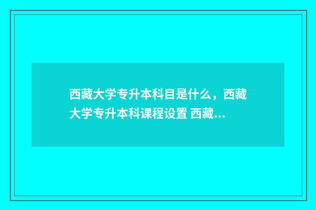 西藏大学专升本科目是什么，西藏大学专升本科课程设置 西藏大学专升本分数线2024最低分数多少分啊