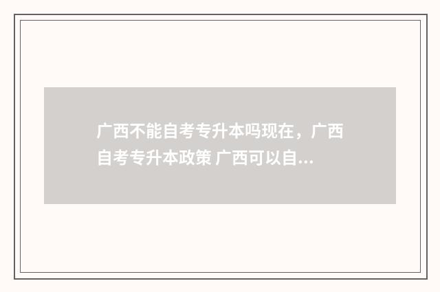 广西不能自考专升本吗现在，广西自考专升本政策 广西可以自考的大专院校