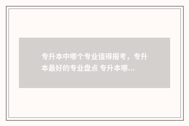 专升本中哪个专业值得报考，专升本最好的专业盘点 专升本哪个专业好升