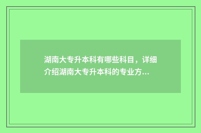 湖南大专升本科有哪些科目，详细介绍湖南大专升本科的专业方向 湖南大专升本科的学校