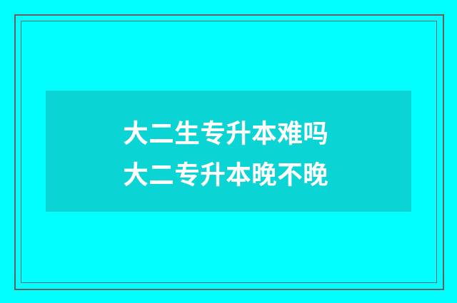 大二生专升本难吗 大二专升本晚不晚
