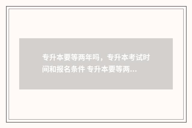 专升本要等两年吗，专升本考试时间和报名条件 专升本要等两年才能考吗