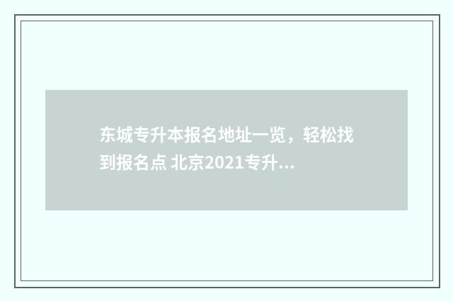 东城专升本报名地址一览,轻松找到报名点 北京2021专升本报名时间及流程