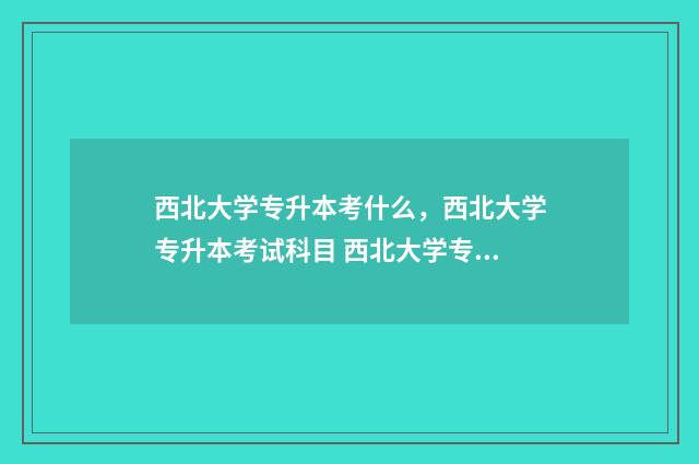 西北大学专升本考什么,西北大学专升本考试科目 西北大学专升本培训中心