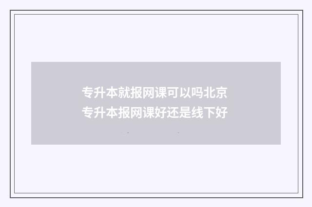专升本就报网课可以吗北京 专升本报网课好还是线下好