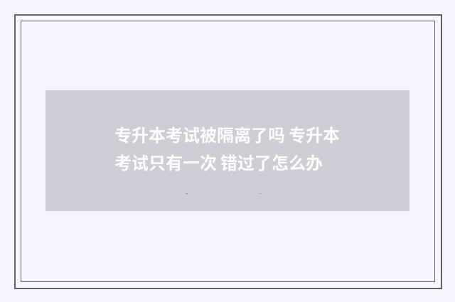 专升本考试被隔离了吗 专升本考试只有一次 错过了怎么办