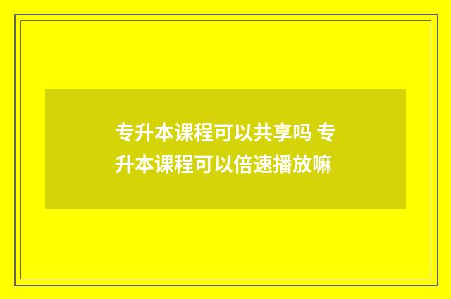 专升本课程可以共享吗 专升本课程可以倍速播放嘛