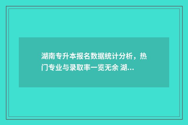 湖南专升本报名数据统计分析，热门专业与录取率一览无余 湖南专升本报名入口官网2024