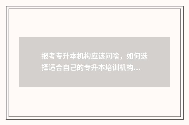 报考专升本机构应该问啥,如何选择适合自己的专升本培训机构 报考专升本机构需要咨询哪些内容
