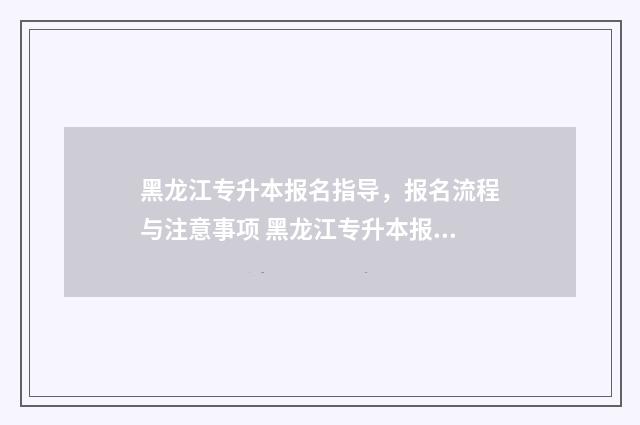 黑龙江专升本报名指导,报名流程与注意事项 黑龙江专升本报名入口官网2024报名时间