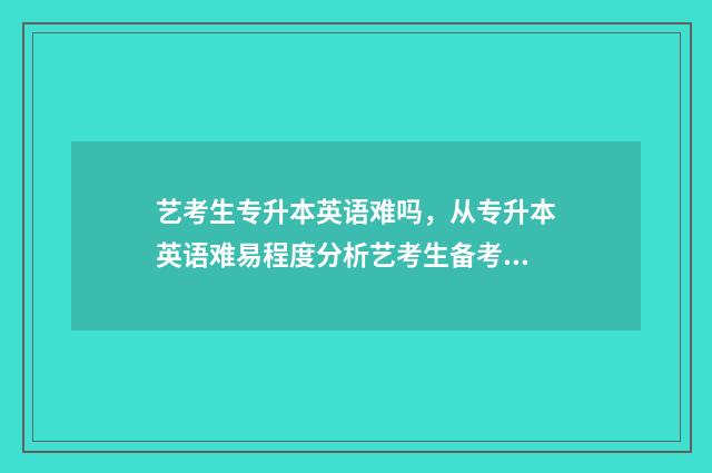 艺考生专升本英语难吗,从专升本英语难易程度分析艺考生备考步骤 艺术生专升本英语