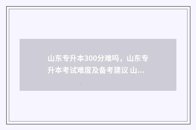 山东专升本300分难吗，山东专升本考试难度及备考建议 山东专升本300分能上什么学校