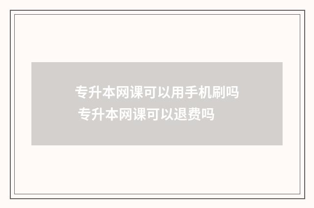 专升本网课可以用手机刷吗 专升本网课可以退费吗