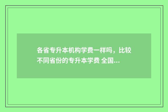 各省专升本机构学费一样吗,比较不同省份的专升本学费 全国专升本机构