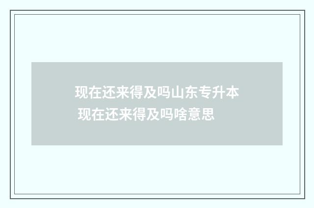 现在还来得及吗山东专升本 现在还来得及吗啥意思