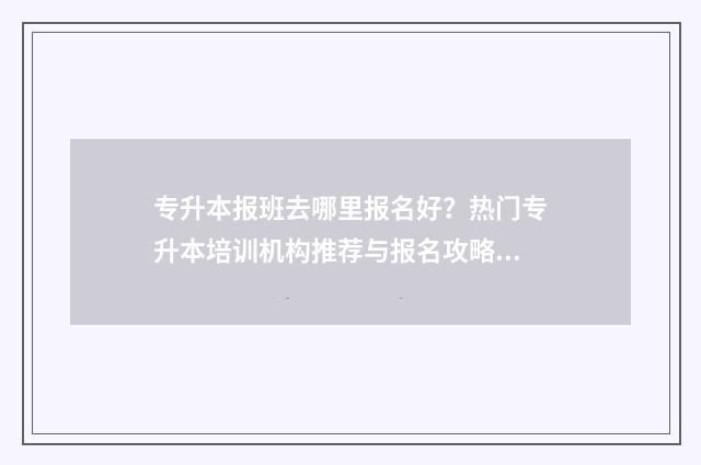 专升本报班去哪里报名好？热门专升本培训机构推荐与报名攻略 专升本报班去哪报好