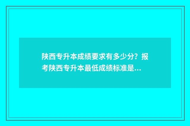 陕西专升本成绩要求有多少分?报考陕西专升本最低成绩标准是多少? 陕西专升本成绩查询入口官网2024