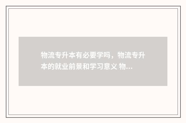 物流专升本有必要学吗,物流专升本的就业前景和学习意义 物流专升本有必要读吗