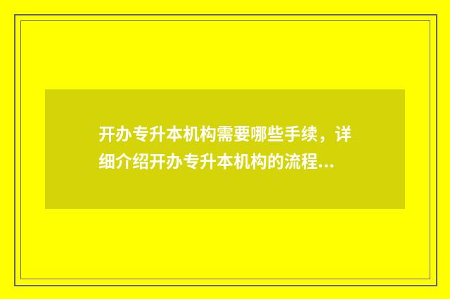 开办专升本机构需要哪些手续，详细介绍开办专升本机构的流程 开办专升本机构需要什么条件