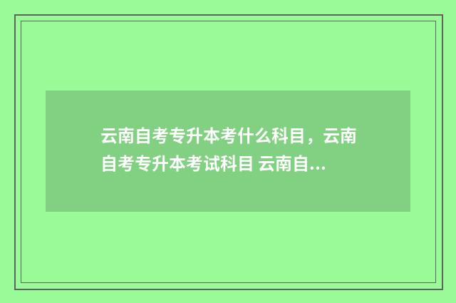 云南自考专升本考什么科目，云南自考专升本考试科目 云南自考专升本报名入口官网