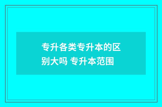 专升各类专升本的区别大吗 专升本范围