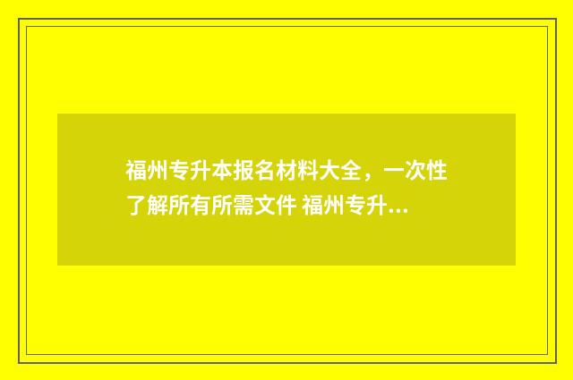 福州专升本报名材料大全，一次性了解所有所需文件 福州专升本报名时间2024