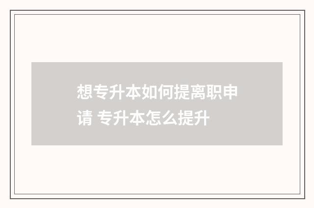 想专升本如何提离职申请 专升本怎么提升
