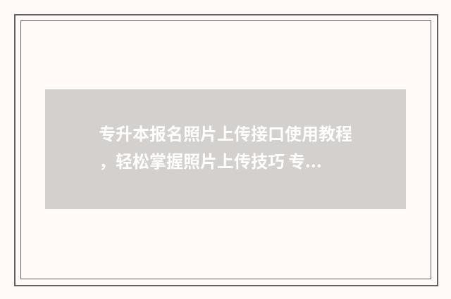 专升本报名照片上传接口使用教程,轻松掌握照片上传技巧 专升本报名照片上传不了