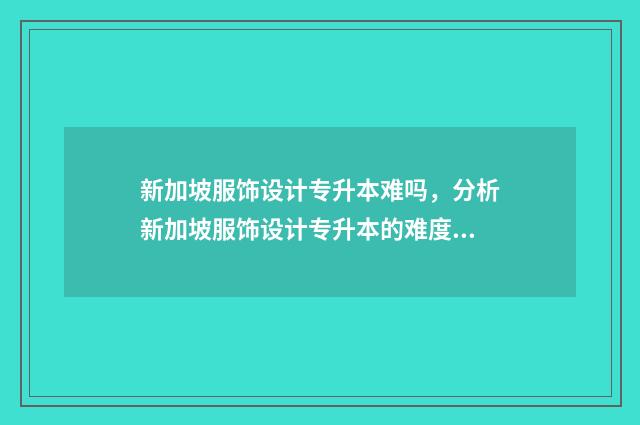 新加坡服饰设计专升本难吗，分析新加坡服饰设计专升本的难度及备考建议 新加坡 服装设计