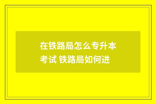在铁路局怎么专升本考试 铁路局如何进