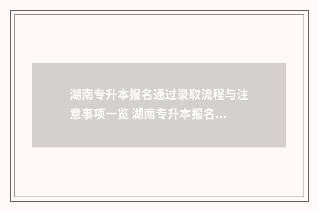 湖南专升本报名通过录取流程与注意事项一览 湖南专升本报名入口官网2024报名时间