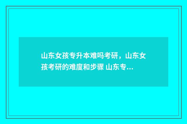 山东女孩专升本难吗考研，山东女孩考研的难度和步骤 山东专升本可以报考哪些本科学校
