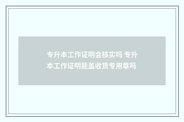 专升本工作证明会核实吗 专升本工作证明能盖收货专用章吗