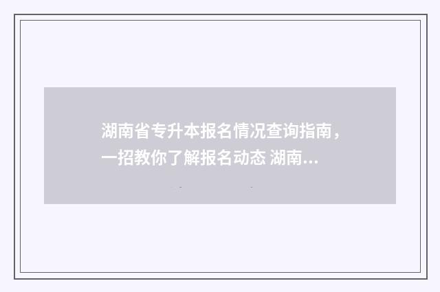 湖南省专升本报名情况查询指南，一招教你了解报名动态 湖南省专升本报名入口官网2024