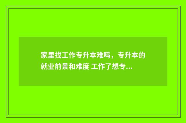 家里找工作专升本难吗,专升本的就业前景和难度 工作了想专升本