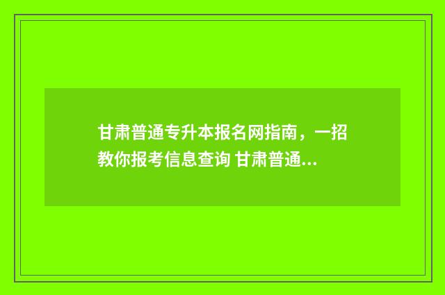甘肃普通专升本报名网指南,一招教你报考信息查询 甘肃普通专升本报名条件