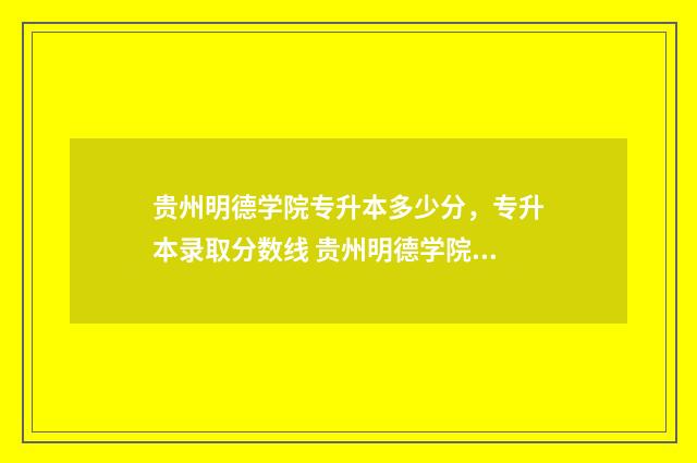 贵州明德学院专升本多少分，专升本录取分数线 贵州明德学院专升本招生计划