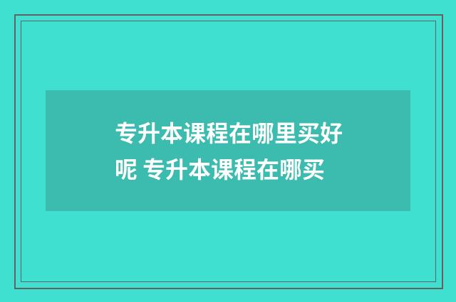 专升本课程在哪里买好呢 专升本课程在哪买