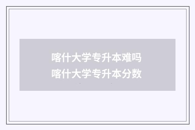 喀什大学专升本难吗 喀什大学专升本分数