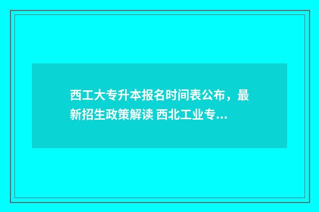 西工大专升本报名时间表公布，最新招生政策解读 西北工业专升本