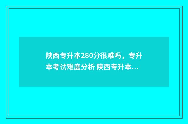 陕西专升本280分很难吗，专升本考试难度分析 陕西专升本200分什么概念