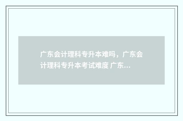 广东会计理科专升本难吗,广东会计理科专升本考试难度 广东会计理科专业有哪些