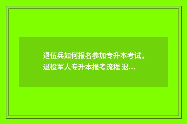 退伍兵如何报名参加专升本考试，退役军人专升本报考流程 退伍兵如何报名当兵