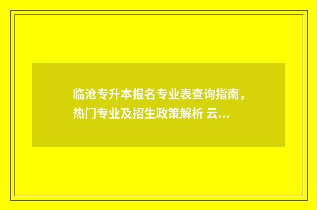 临沧专升本报名专业表查询指南，热门专业及招生政策解析 云南专升本考试报名费用一般多少钱