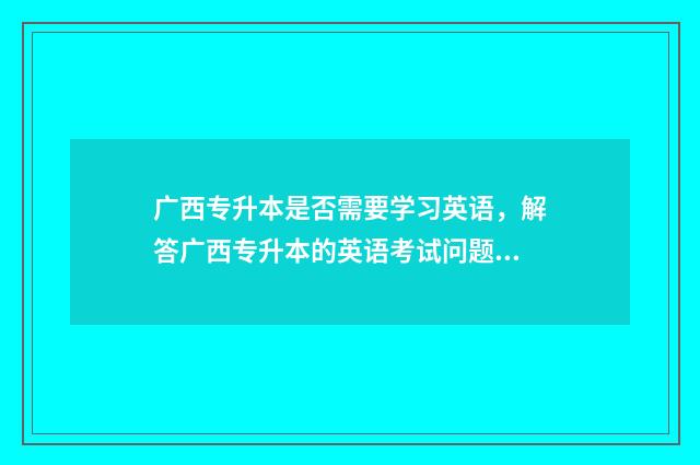 广西专升本是否需要学习英语，解答广西专升本的英语考试问题 广西专升本政策会改吗