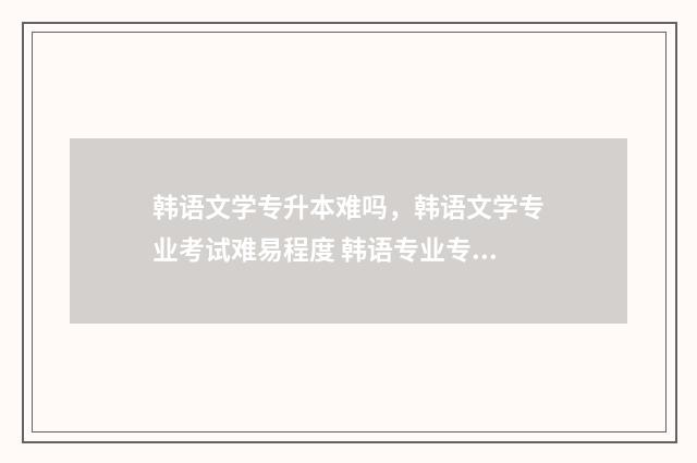 韩语文学专升本难吗,韩语文学专业考试难易程度 韩语专业专升本
