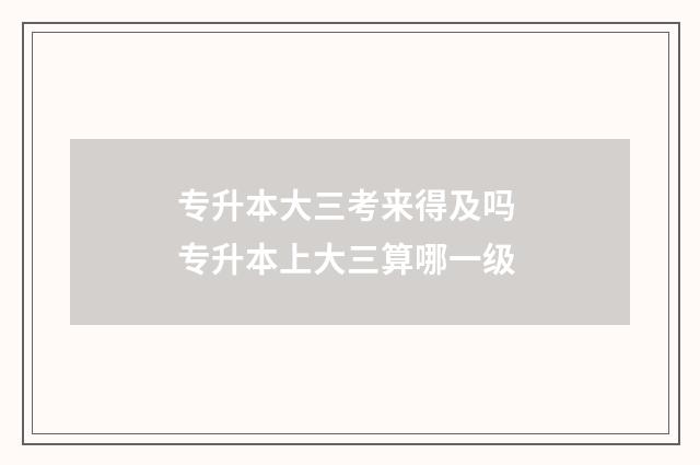 专升本大三考来得及吗 专升本上大三算哪一级