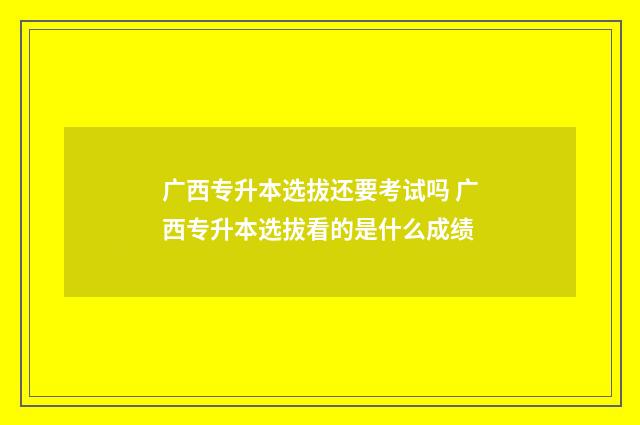 广西专升本选拔还要考试吗 广西专升本选拔看的是什么成绩